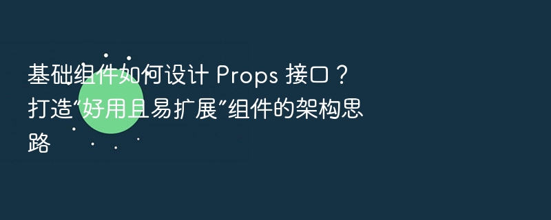 基础组件如何设计 Props 接口？打造“好用且易扩展”组件的架构思路