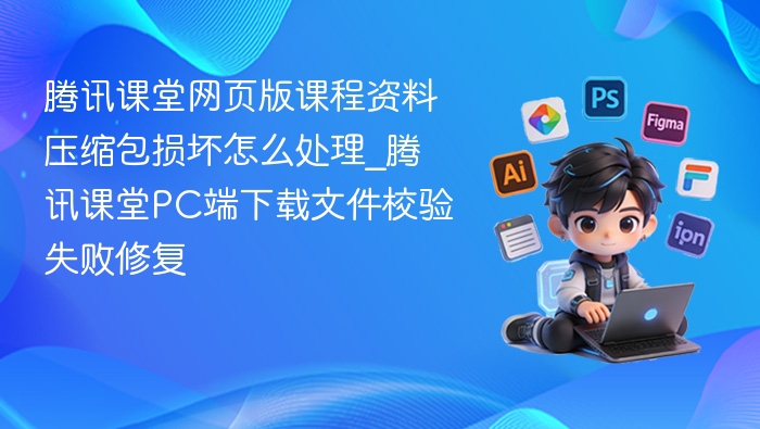腾讯课堂网页版课程资料压缩包损坏怎么处理_腾讯课堂PC端下载文件校验失败修复