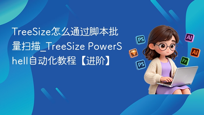 TreeSize怎么通过脚本批量扫描_TreeSize PowerShell自动化教程【进阶】