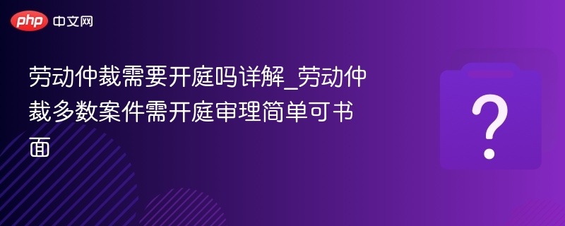 劳动仲裁需要开庭吗详解_劳动仲裁多数案件需开庭审理简单可书面