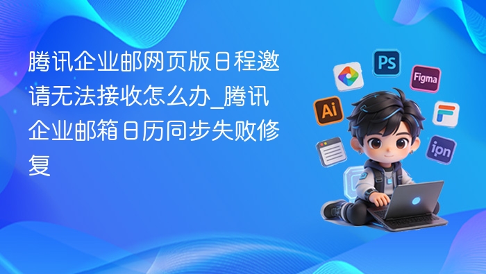 腾讯企业邮网页版日程邀请无法接收怎么办_腾讯企业邮箱日历同步失败修复