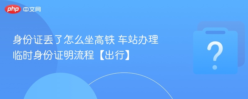 身份证丢了怎么坐高铁 车站办理临时身份证明流程【出行】