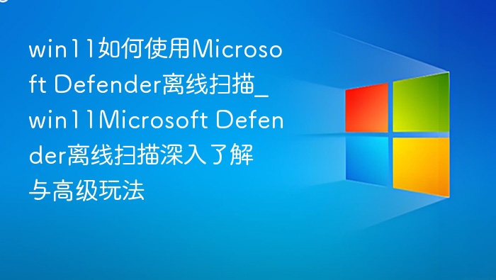 win11如何使用Microsoft Defender离线扫描_win11Microsoft Defender离线扫描深入了解与高级玩法