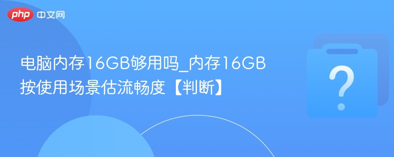 电脑内存16GB够用吗_内存16GB按使用场景估流畅度【判断】