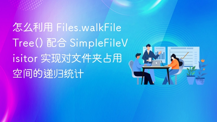 怎么利用 Files.walkFileTree() 配合 SimpleFileVisitor 实现对文件夹占用空间的递归统计