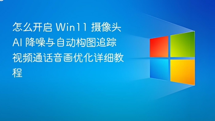 怎么开启 Win11 摄像头 AI 降噪与自动构图追踪 视频通话音画优化详细教程