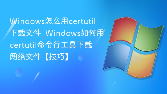 Windows怎么用certutil下载文件_Windows如何用certutil命令行工具下载网络文件【技巧】