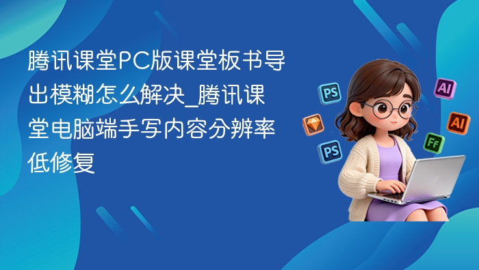腾讯课堂PC版课堂板书导出模糊怎么解决_腾讯课堂电脑端手写内容分辨率低修复