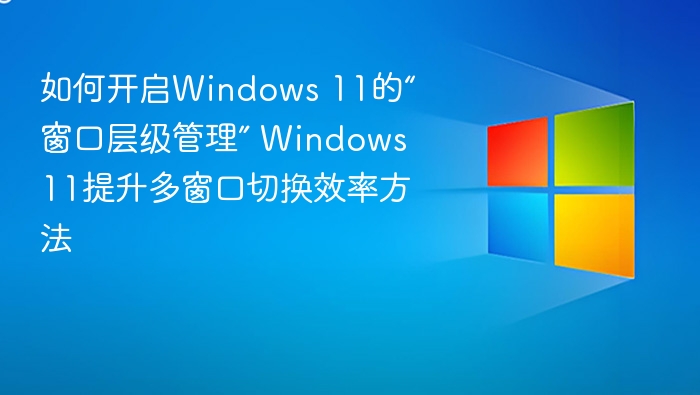 如何开启Windows 11的“窗口层级管理” Windows 11提升多窗口切换效率方法