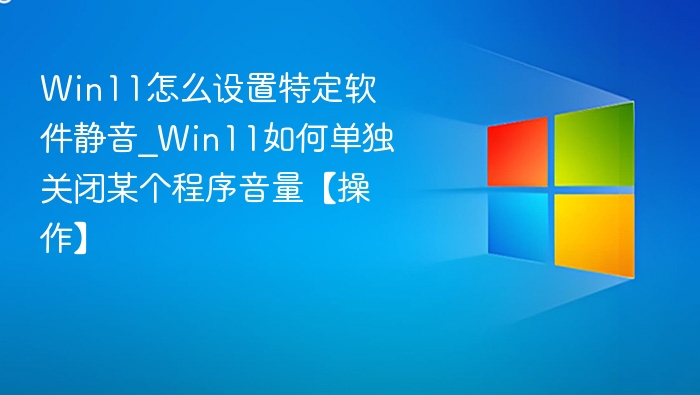 Win11怎么设置特定软件静音_Win11如何单独关闭某个程序音量【操作】