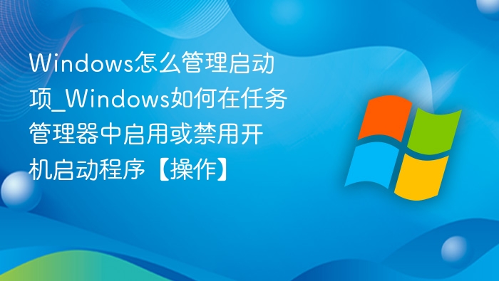 Windows怎么管理启动项_Windows如何在任务管理器中启用或禁用开机启动程序【操作】