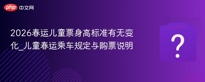 2026春运儿童票身高标准有无变化_儿童春运乘车规定与购票说明