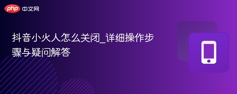 抖音小火人怎么关闭_详细操作步骤与疑问解答