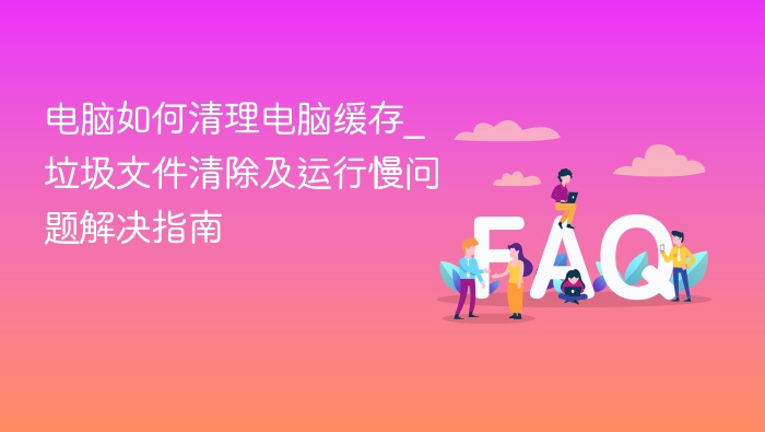 电脑如何清理电脑缓存_垃圾文件清除及运行慢问题解决指南