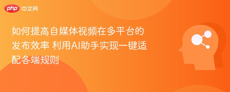 如何提高自媒体视频在多平台的发布效率 利用AI助手实现一键适配各端规则