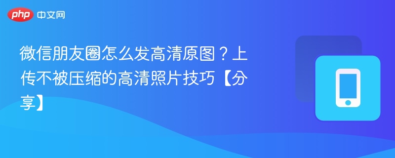 微信朋友圈怎么发高清原图？上传不被压缩的高清照片技巧【分享】