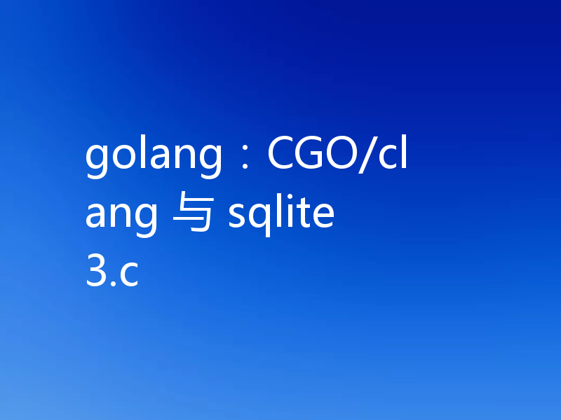 golang：CGO/clang 与 sqlite3.c