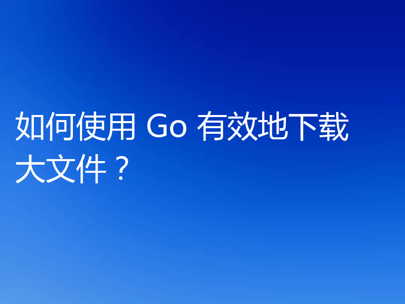 如何使用 Go 有效地下载大文件？