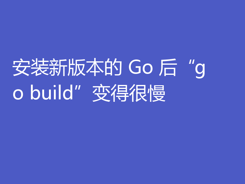 安装新版本的 Go 后 go build 变得很慢