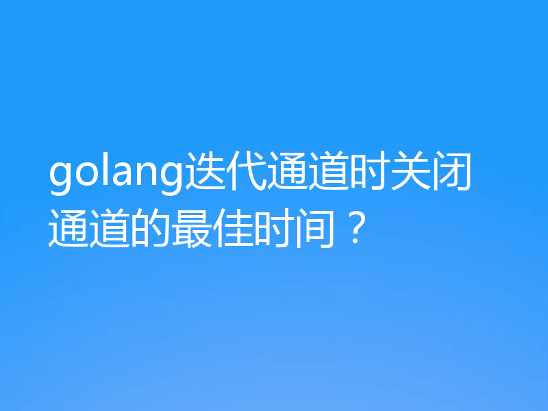 golang迭代通道时关闭通道的最佳时间？
