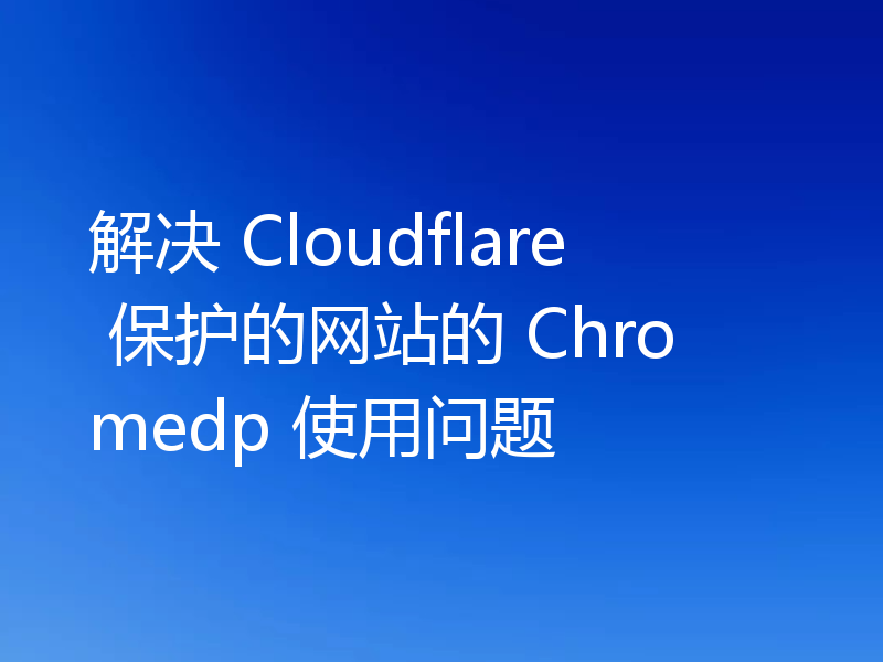 解决 Cloudflare 保护网站的 Chromedp 使用问题